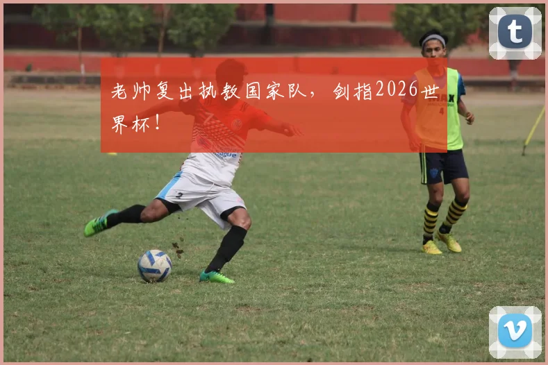老帅复出执教国家队，剑指2026世界杯！