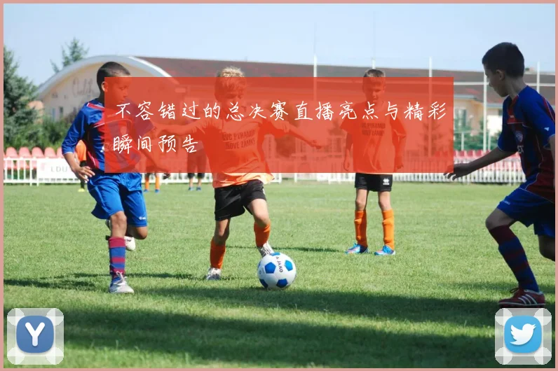 不容错过的总决赛直播亮点与精彩瞬间预告