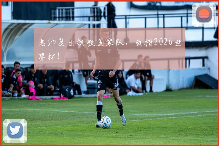 老帅复出执教国家队，剑指2026世界杯！