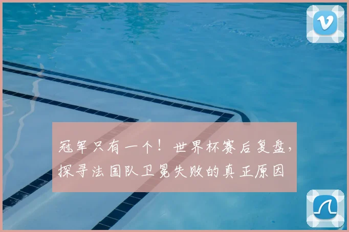 冠军只有一个！世界杯赛后复盘，探寻法国队卫冕失败的真正原因