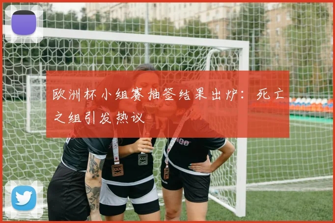 欧洲杯小组赛抽签结果出炉：死亡之组引发热议