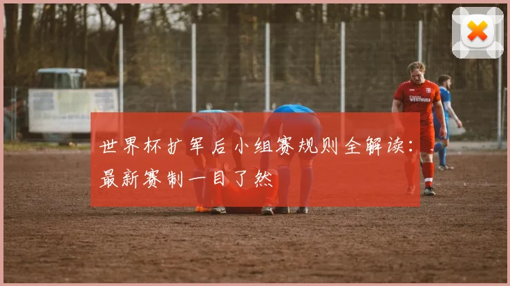 世界杯扩军后小组赛规则全解读：最新赛制一目了然