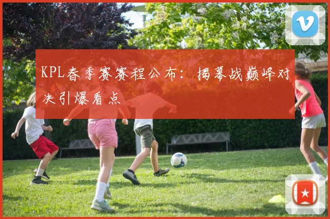 KPL春季赛赛程公布：揭幕战巅峰对决引爆看点