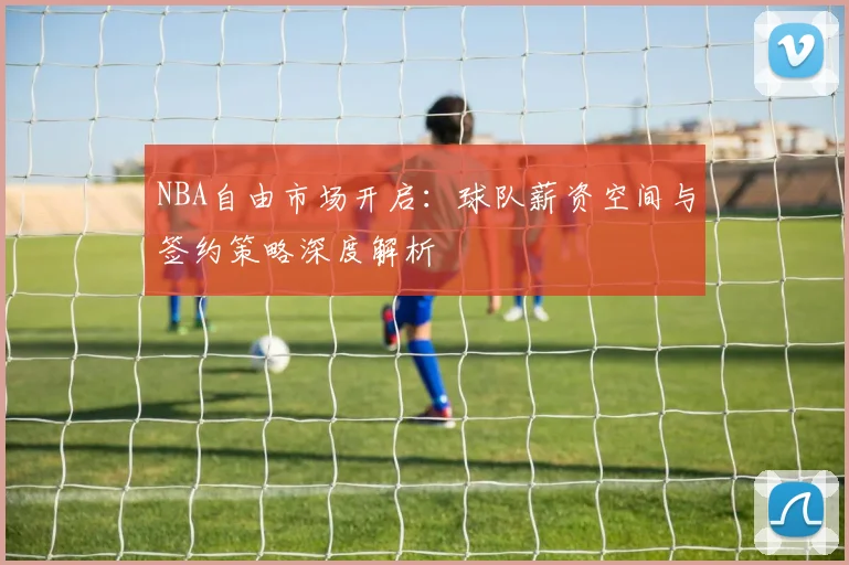 NBA自由市场开启:球队薪资空间与签约策略深度解析