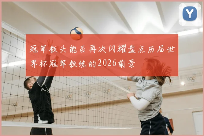 冠军教头能否再次闪耀盘点历届世界杯冠军教练的2026前景